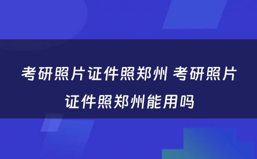 考研照片证件照郑州 考研照片证件照郑州能用吗