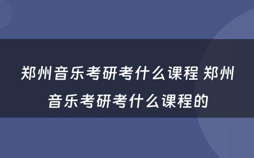 郑州音乐考研考什么课程 郑州音乐考研考什么课程的