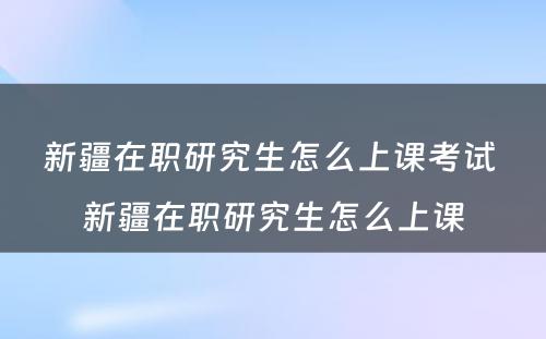 新疆在职研究生怎么上课考试 新疆在职研究生怎么上课