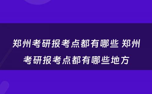 郑州考研报考点都有哪些 郑州考研报考点都有哪些地方