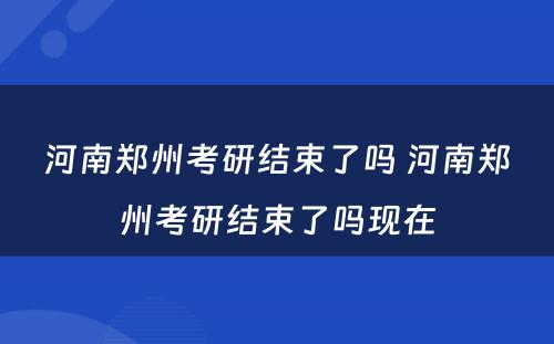 河南郑州考研结束了吗 河南郑州考研结束了吗现在