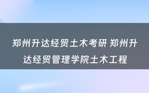 郑州升达经贸土木考研 郑州升达经贸管理学院土木工程