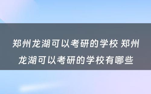 郑州龙湖可以考研的学校 郑州龙湖可以考研的学校有哪些