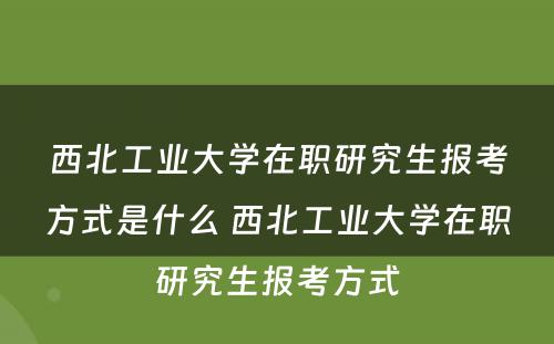 西北工业大学在职研究生报考方式是什么 西北工业大学在职研究生报考方式