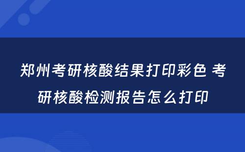 郑州考研核酸结果打印彩色 考研核酸检测报告怎么打印