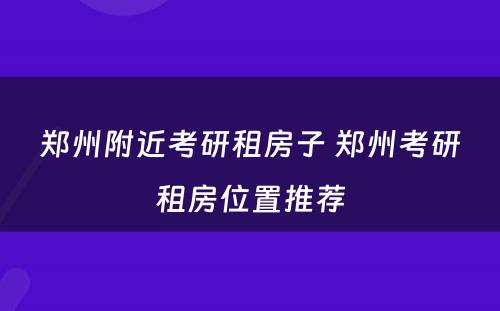 郑州附近考研租房子 郑州考研租房位置推荐