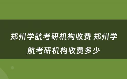 郑州学航考研机构收费 郑州学航考研机构收费多少