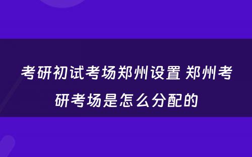 考研初试考场郑州设置 郑州考研考场是怎么分配的