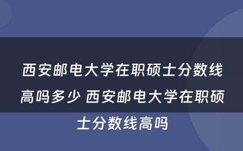 西安邮电大学在职硕士分数线高吗多少 西安邮电大学在职硕士分数线高吗