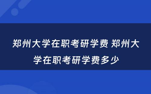 郑州大学在职考研学费 郑州大学在职考研学费多少