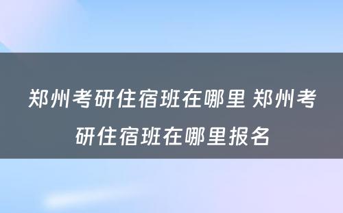 郑州考研住宿班在哪里 郑州考研住宿班在哪里报名