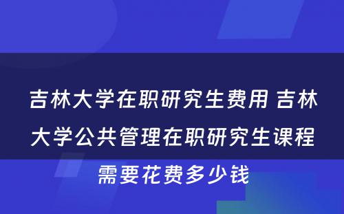 吉林大学在职研究生费用 吉林大学公共管理在职研究生课程需要花费多少钱