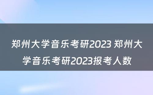 郑州大学音乐考研2023 郑州大学音乐考研2023报考人数