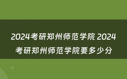 2024考研郑州师范学院 2024考研郑州师范学院要多少分