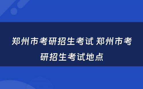 郑州市考研招生考试 郑州市考研招生考试地点