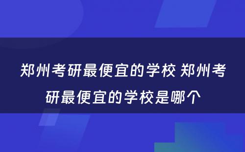 郑州考研最便宜的学校 郑州考研最便宜的学校是哪个