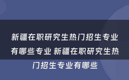 新疆在职研究生热门招生专业有哪些专业 新疆在职研究生热门招生专业有哪些