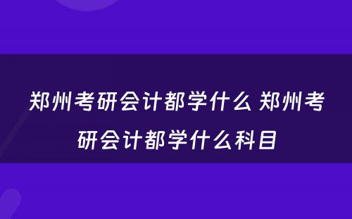 郑州考研会计都学什么 郑州考研会计都学什么科目