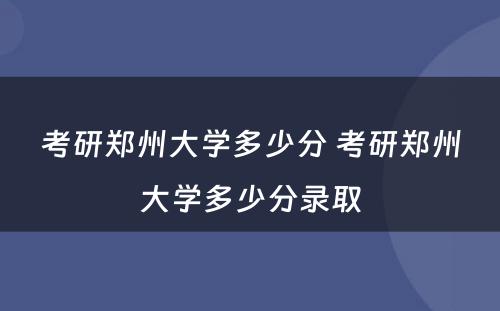 考研郑州大学多少分 考研郑州大学多少分录取