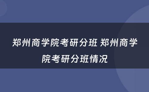 郑州商学院考研分班 郑州商学院考研分班情况