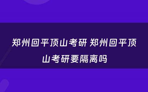 郑州回平顶山考研 郑州回平顶山考研要隔离吗