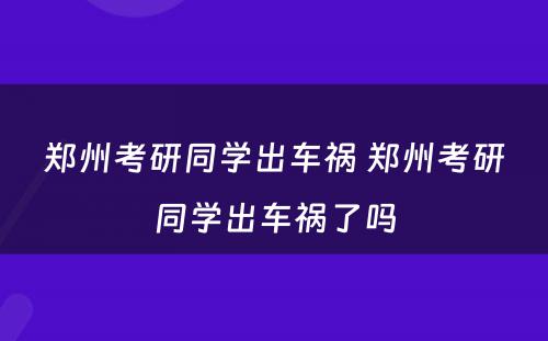 郑州考研同学出车祸 郑州考研同学出车祸了吗