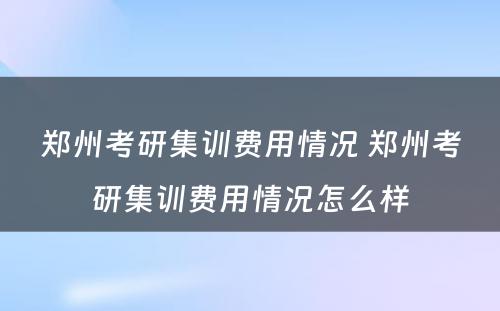 郑州考研集训费用情况 郑州考研集训费用情况怎么样