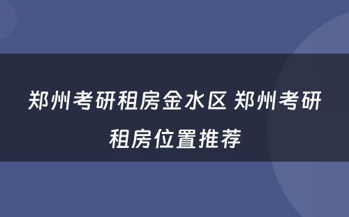 郑州考研租房金水区 郑州考研租房位置推荐