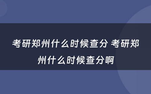 考研郑州什么时候查分 考研郑州什么时候查分啊