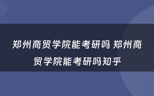 郑州商贸学院能考研吗 郑州商贸学院能考研吗知乎