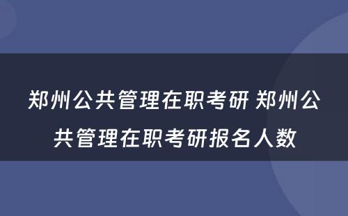 郑州公共管理在职考研 郑州公共管理在职考研报名人数