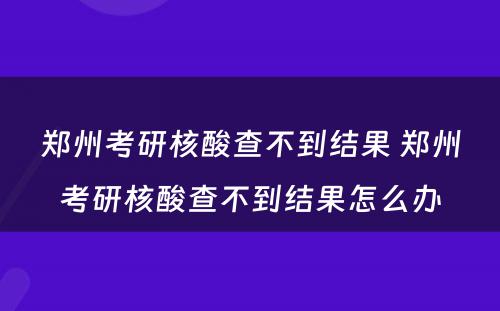 郑州考研核酸查不到结果 郑州考研核酸查不到结果怎么办