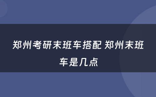 郑州考研末班车搭配 郑州末班车是几点