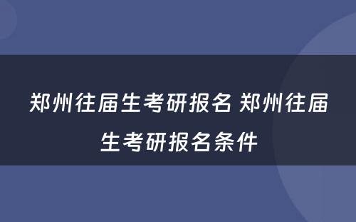 郑州往届生考研报名 郑州往届生考研报名条件