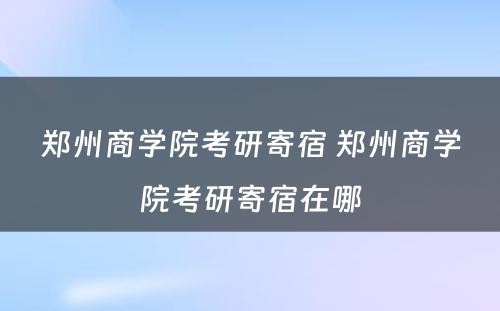 郑州商学院考研寄宿 郑州商学院考研寄宿在哪