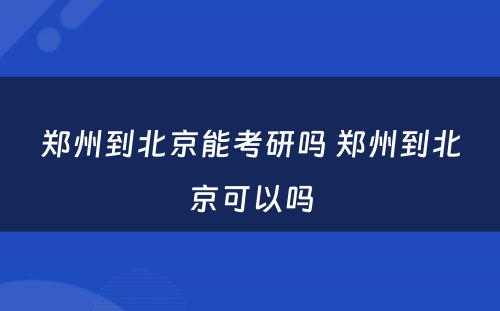 郑州到北京能考研吗 郑州到北京可以吗