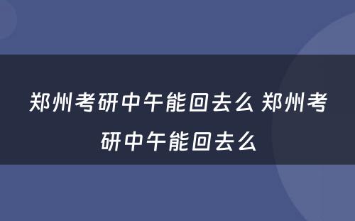 郑州考研中午能回去么 郑州考研中午能回去么