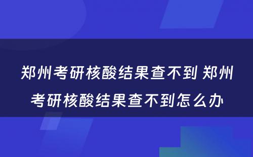 郑州考研核酸结果查不到 郑州考研核酸结果查不到怎么办