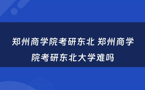 郑州商学院考研东北 郑州商学院考研东北大学难吗