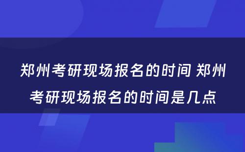 郑州考研现场报名的时间 郑州考研现场报名的时间是几点