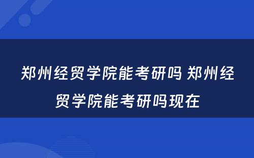 郑州经贸学院能考研吗 郑州经贸学院能考研吗现在