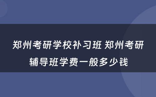 郑州考研学校补习班 郑州考研辅导班学费一般多少钱