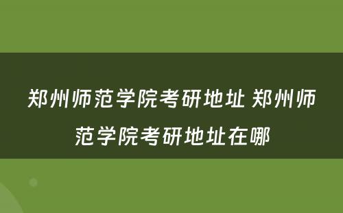 郑州师范学院考研地址 郑州师范学院考研地址在哪