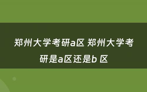 郑州大学考研a区 郑州大学考研是a区还是b 区