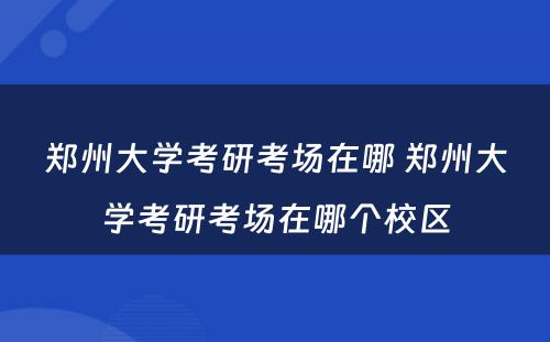 郑州大学考研考场在哪 郑州大学考研考场在哪个校区