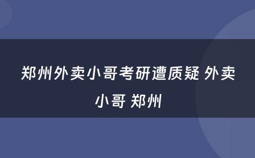 郑州外卖小哥考研遭质疑 外卖小哥 郑州