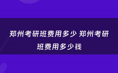 郑州考研班费用多少 郑州考研班费用多少钱