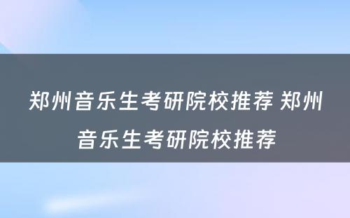 郑州音乐生考研院校推荐 郑州音乐生考研院校推荐