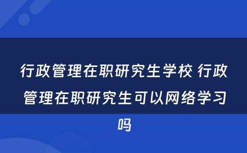 行政管理在职研究生学校 行政管理在职研究生可以网络学习吗