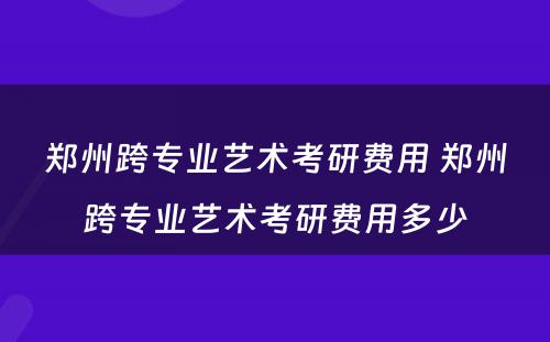 郑州跨专业艺术考研费用 郑州跨专业艺术考研费用多少